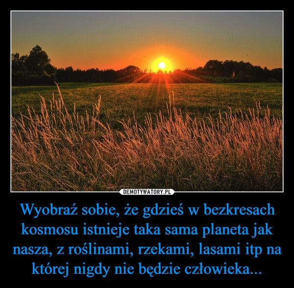 
    Wyobraź sobie, że gdzieś w bezkresach kosmosu istnieje taka sama planeta jak nasza, z roślinami, rzekami, lasami itp na której nigdy nie będzie człowieka...