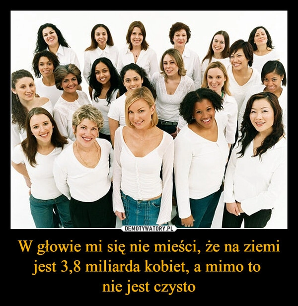 
    W głowie mi się nie mieści, że na ziemi jest 3,8 miliarda kobiet, a mimo to 
nie jest czysto