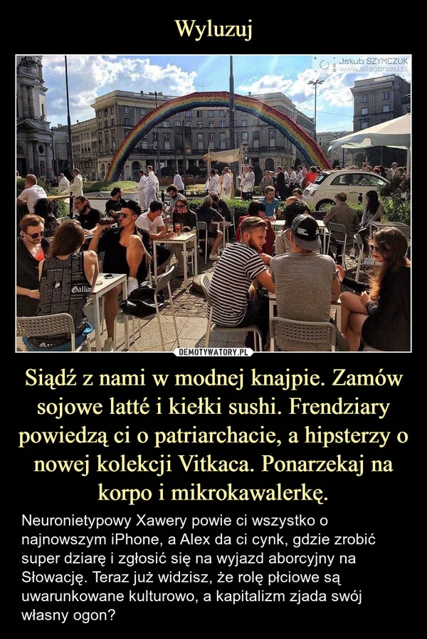 
    Wyluzuj Siądź z nami w modnej knajpie. Zamów sojowe latté i kiełki sushi. Frendziary powiedzą ci o patriarchacie, a hipsterzy o nowej kolekcji Vitkaca. Ponarzekaj na korpo i mikrokawalerkę.
