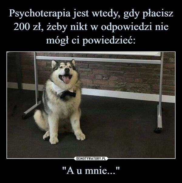 
    Psychoterapia jest wtedy, gdy płacisz 200 zł, żeby nikt w odpowiedzi nie mógł ci powiedzieć: "A u mnie..."