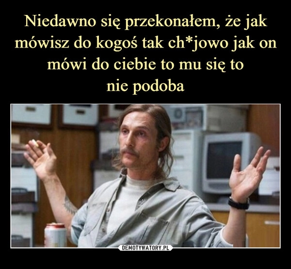 
    Niedawno się przekonałem, że jak mówisz do kogoś tak ch*jowo jak on mówi do ciebie to mu się to
nie podoba