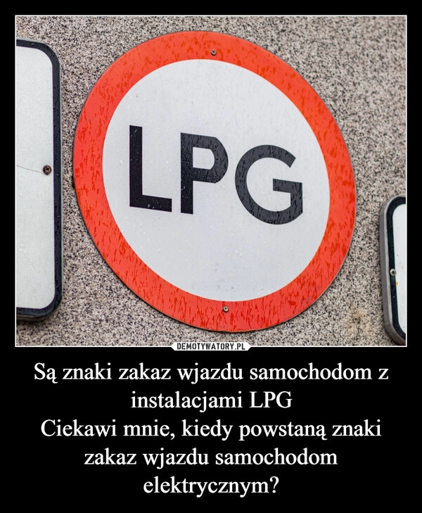 
    Są znaki zakaz wjazdu samochodom z instalacjami LPG
Ciekawi mnie, kiedy powstaną znaki zakaz wjazdu samochodom elektrycznym?