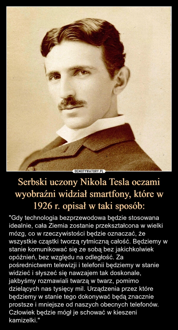 
    Serbski uczony Nikola Tesla oczami wyobraźni widział smartfony, które w 1926 r. opisał w taki sposób: