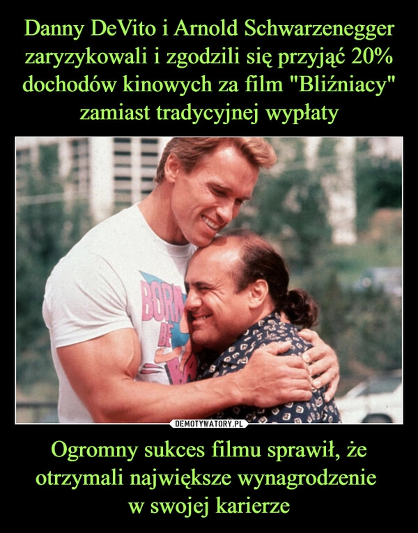 
    Danny DeVito i Arnold Schwarzenegger zaryzykowali i zgodzili się przyjąć 20% dochodów kinowych za film "Bliźniacy" zamiast tradycyjnej wypłaty Ogromny sukces filmu sprawił, że otrzymali największe wynagrodzenie 
w swojej karierze