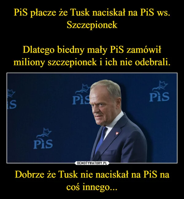 
    PiS płacze że Tusk naciskał na PiS ws. Szczepionek Dlatego biedny mały PiS zamówił miliony szczepionek i ich nie odebrali. Dobrze że Tusk nie naciskał na PiS na coś innego...