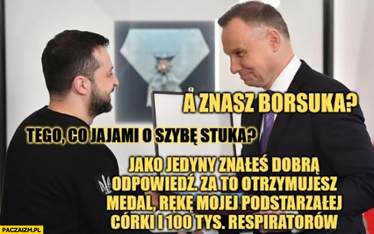 
    Duda do Zełenskiego a znasz borsuka? Tego co jajami o szybę stuka? Dobra odpowiedź