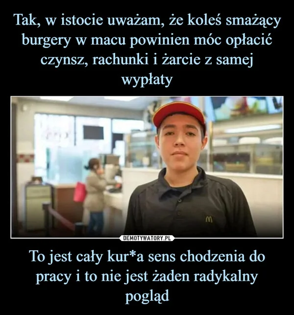 
    Tak, w istocie uważam, że koleś smażący burgery w macu powinien móc opłacić czynsz, rachunki i żarcie z samej wypłaty To jest cały kur*a sens chodzenia do pracy i to nie jest żaden radykalny pogląd