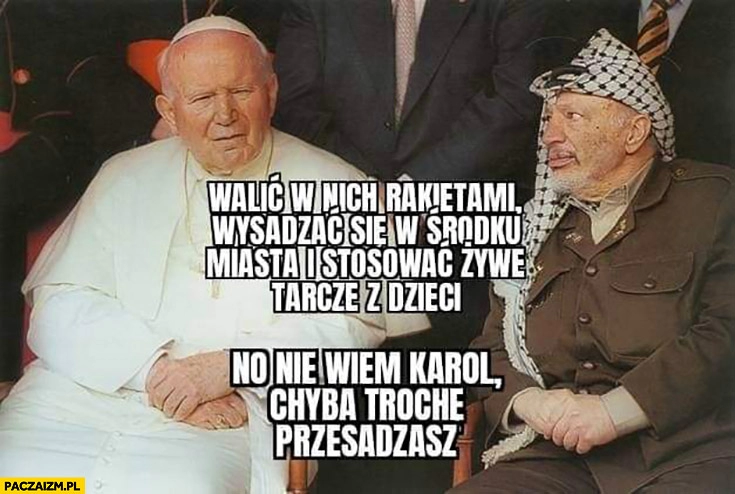 
    Jan Paweł 2 do Arafata walić w nich rakietami, wysadzać się w środku miasta, stosować żywe tarcze, no nie wiem Karol chyba trochę przesadzasz