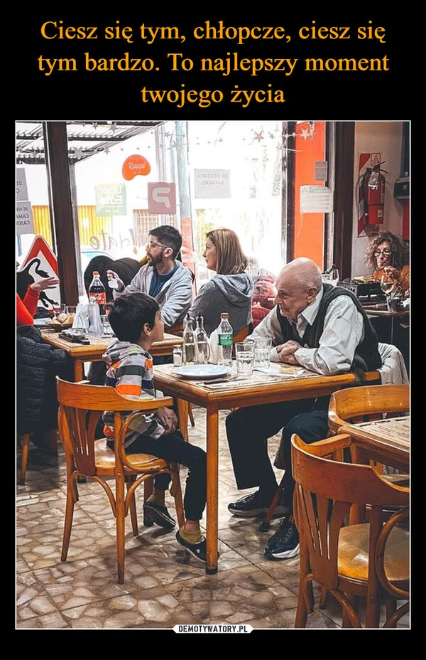 
    Ciesz się tym, chłopcze, ciesz się tym bardzo. To najlepszy moment twojego życia