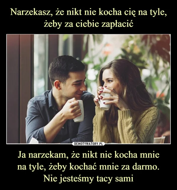 
    Narzekasz, że nikt nie kocha cię na tyle, żeby za ciebie zapłacić Ja narzekam, że nikt nie kocha mnie na tyle, żeby kochać mnie za darmo. Nie jesteśmy tacy sami
