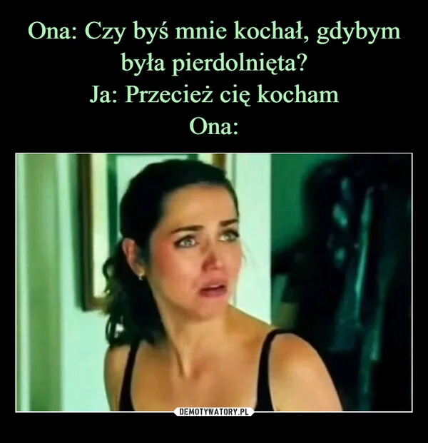 
    Ona: Czy byś mnie kochał, gdybym była pierdolnięta? Ja: Przecież cię kocham Ona: