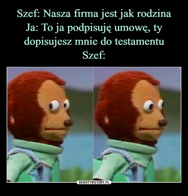 Szef: Nasza firma jest jak rodzina Ja: To ja podpisuję umowę, ty dopisujesz mnie do testamentu Szef: