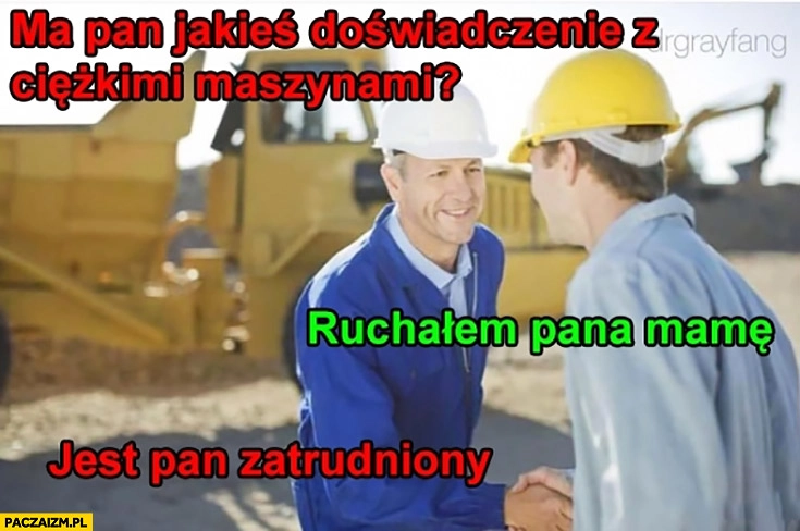 
    Ma pan jakieś doświadczenie z ciężkimi maszynami? Ruszałem pana mamę. Jest pan zatrudniony