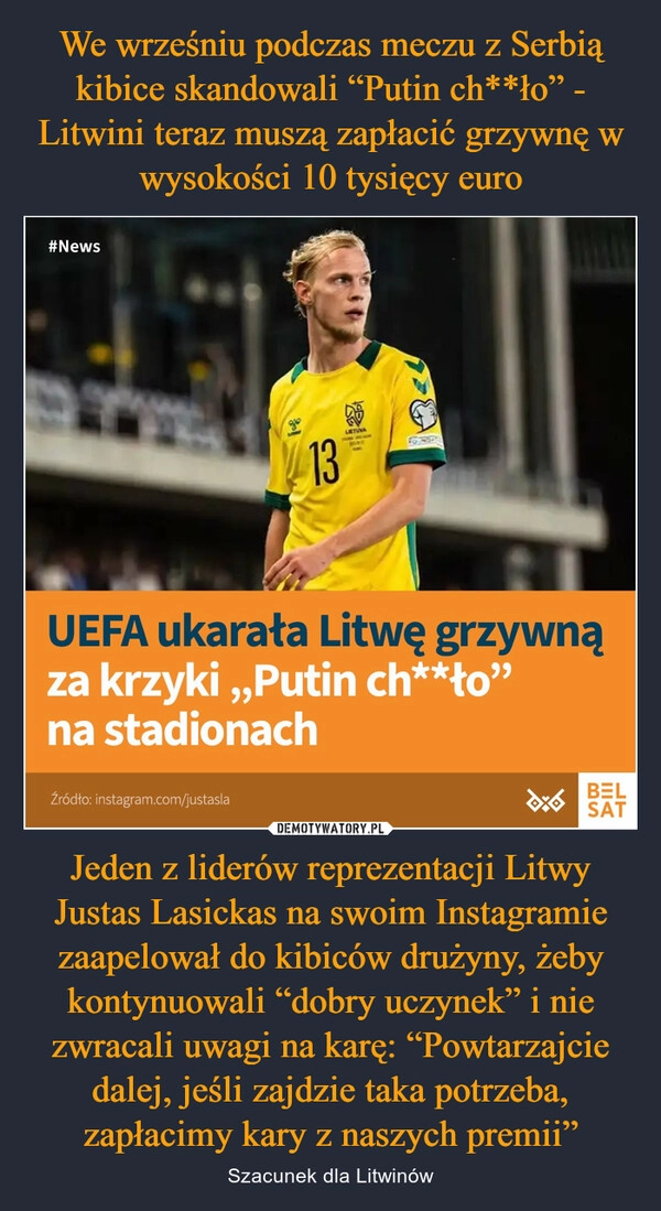 
    We wrześniu podczas meczu z Serbią kibice skandowali “Putin ch**ło” - Litwini teraz muszą zapłacić grzywnę w wysokości 10 tysięcy euro Jeden z liderów reprezentacji Litwy Justas Lasickas na swoim Instagramie zaapelował do kibiców drużyny, żeby kontynuowali “dobry uczynek” i nie zwracali uwagi na karę: “Powtarzajcie dalej, jeśli zajdzie taka potrzeba, zapłacimy kary z naszych premii”