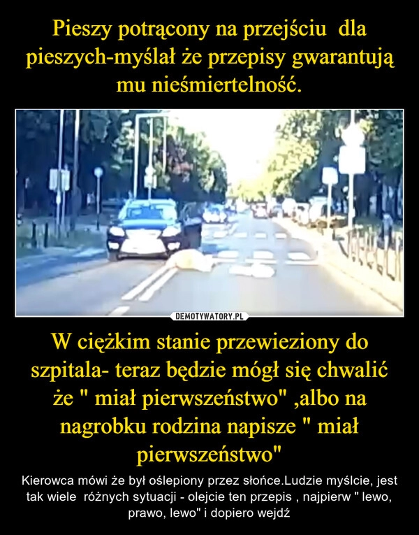 
    Pieszy potrącony na przejściu  dla pieszych-myślał że przepisy gwarantują mu nieśmiertelność. W ciężkim stanie przewieziony do szpitala- teraz będzie mógł się chwalić że " miał pierwszeństwo" ,albo na nagrobku rodzina napisze " miał pierwszeństwo"