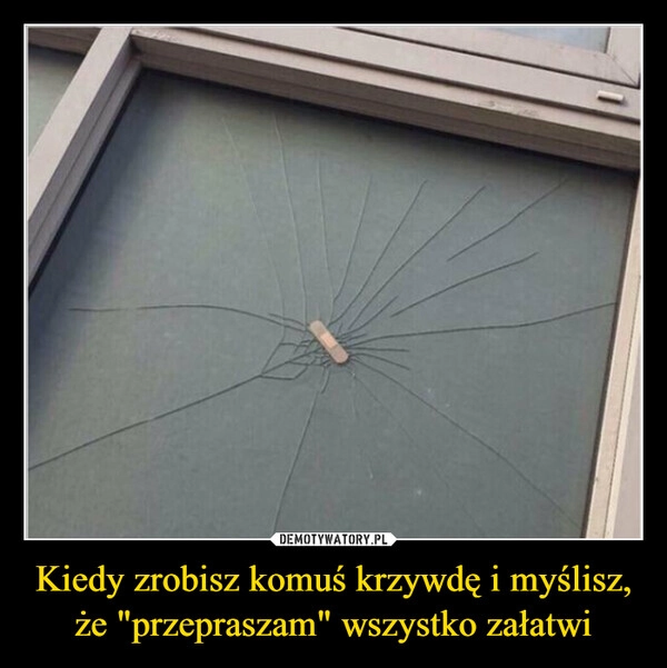 
    Kiedy zrobisz komuś krzywdę i myślisz, że "przepraszam" wszystko załatwi