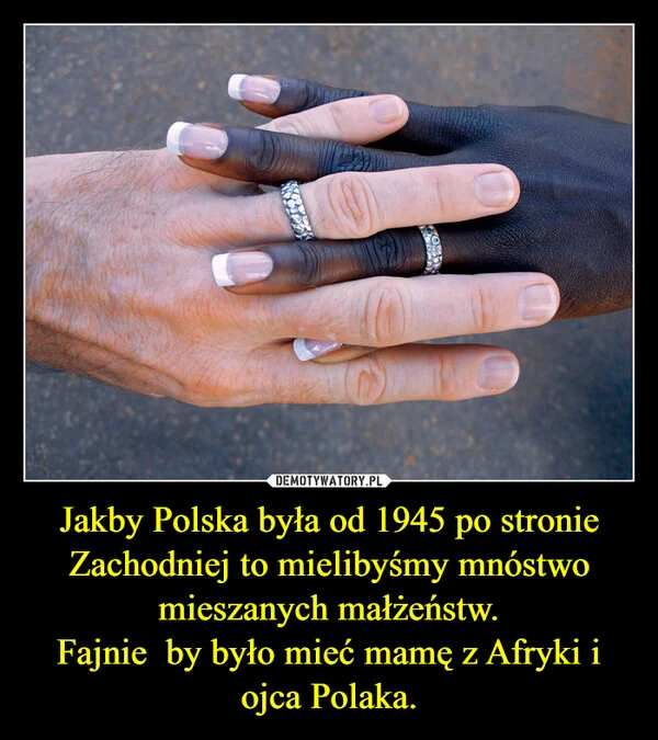 
    Jakby Polska była od 1945 po stronie Zachodniej to mielibyśmy mnóstwo mieszanych małżeństw. Fajnie by było mieć mamę z Afryki i ojca Polaka.