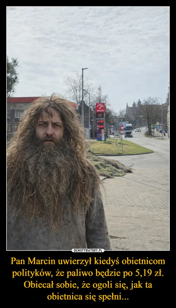 
    Pan Marcin uwierzył kiedyś obietnicom polityków, że paliwo będzie po 5,19 zł. Obiecał sobie, że ogoli się, jak ta obietnica się spełni...