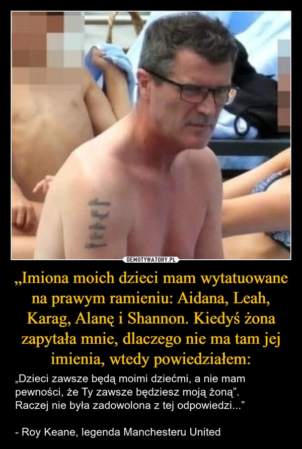 
    „Imiona moich dzieci mam wytatuowane na prawym ramieniu: Aidana, Leah, Karag, Alanę i Shannon. Kiedyś żona zapytała mnie, dlaczego nie ma tam jej imienia, wtedy powiedziałem: