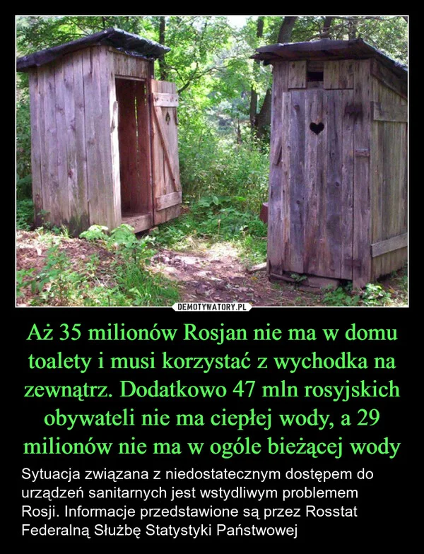 
    Aż 35 milionów Rosjan nie ma w domu toalety i musi korzystać z wychodka na zewnątrz. Dodatkowo 47 mln rosyjskich obywateli nie ma ciepłej wody, a 29 milionów nie ma w ogóle bieżącej wody