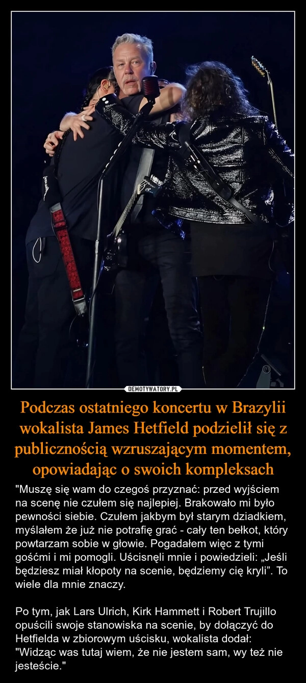 
    Podczas ostatniego koncertu w Brazylii wokalista James Hetfield podzielił się z publicznością wzruszającym momentem, opowiadając o swoich kompleksach