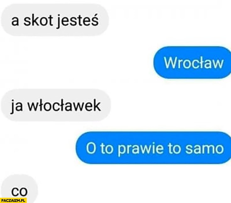 
    A skąd jesteś? Wrocław, ja Włocławek, o to prawie to samo, co?
