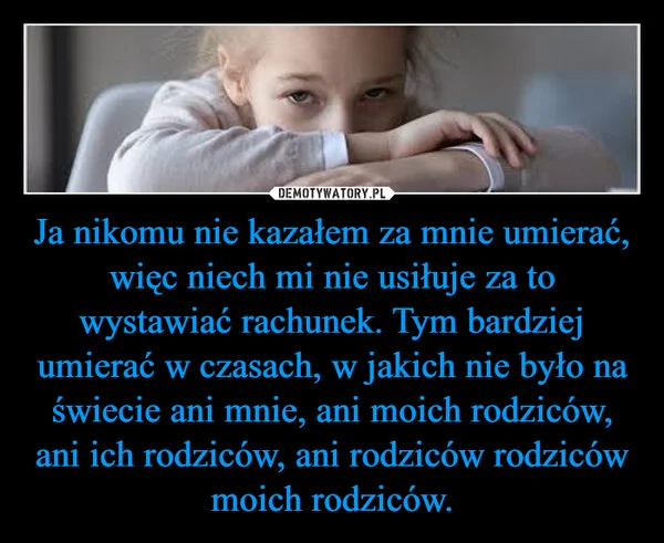 
    Ja nikomu nie kazałem za mnie umierać, więc niech mi nie usiłuje za to wystawiać rachunek. Tym bardziej umierać w czasach, w jakich nie było na świecie ani mnie, ani moich rodziców, ani ich rodziców, ani rodziców rodziców moich rodziców.