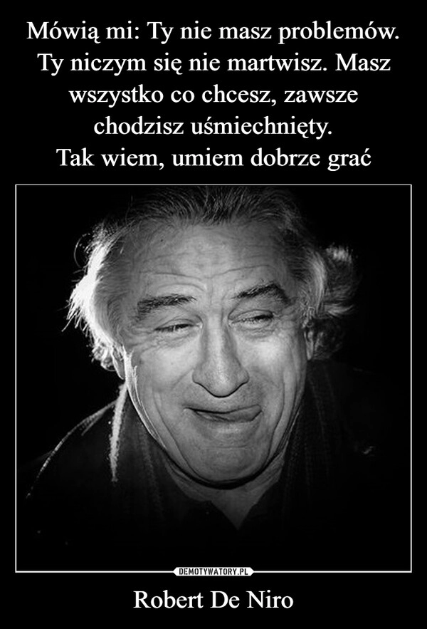 
    Mówią mi: Ty nie masz problemów. Ty niczym się nie martwisz. Masz wszystko co chcesz, zawsze
chodzisz uśmiechnięty.
Tak wiem, umiem dobrze grać Robert De Niro 