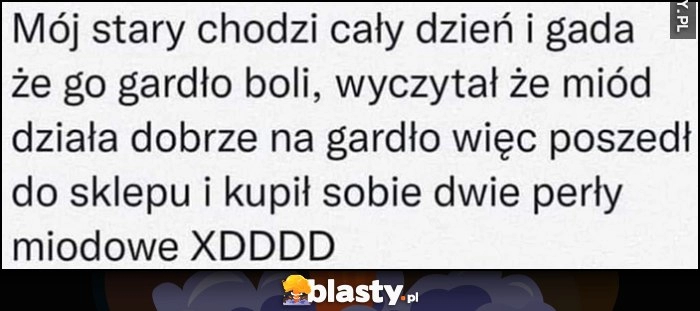 
    Mój stary chodzi cały dzień i gada, że go gardło boli, wyczytał że miód działa dobrze, więc kupił sobie dwie perły miodowe