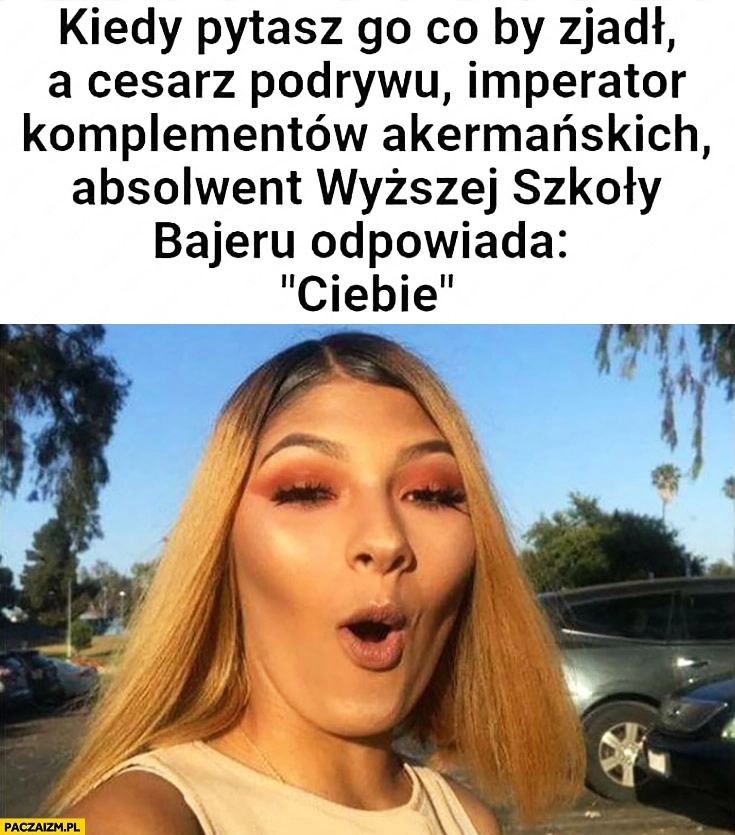 
    Kiedy pytasz go co by zjadł a cesarz podrywu, absolwent wyższej szkoły bajeru odpowiada „Ciebie”