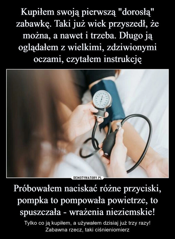 
    Kupiłem swoją pierwszą "dorosłą" zabawkę. Taki już wiek przyszedł, że można, a nawet i trzeba. Długo ją oglądałem z wielkimi, zdziwionymi oczami, czytałem instrukcję Próbowałem naciskać różne przyciski, pompka to pompowała powietrze, to spuszczała - wrażenia nieziemskie!