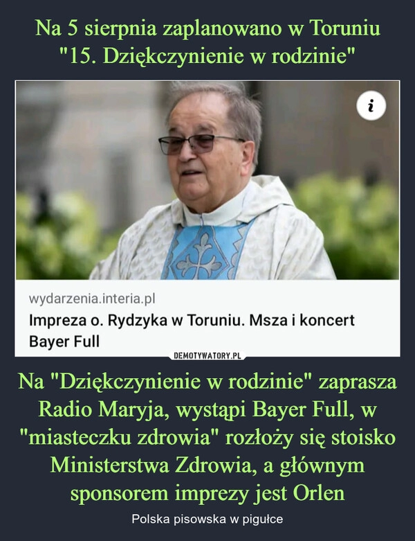 
    Na 5 sierpnia zaplanowano w Toruniu "15. Dziękczynienie w rodzinie" Na "Dziękczynienie w rodzinie" zaprasza Radio Maryja, wystąpi Bayer Full, w "miasteczku zdrowia" rozłoży się stoisko Ministerstwa Zdrowia, a głównym sponsorem imprezy jest Orlen