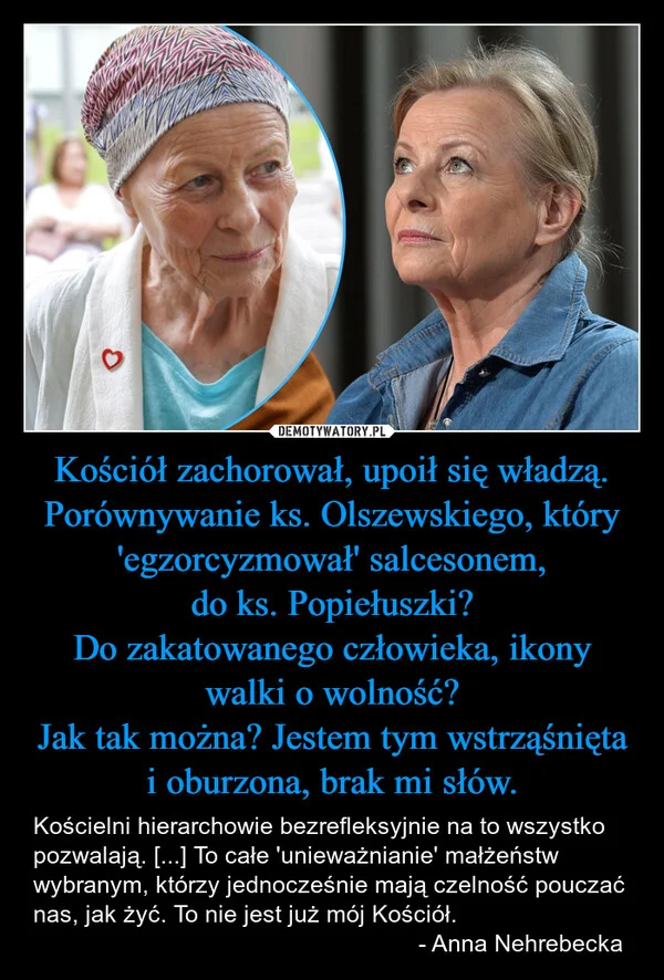
    Kościół zachorował, upoił się władzą. Porównywanie ks. Olszewskiego, który 'egzorcyzmował' salcesonem, do ks. Popiełuszki? Do zakatowanego człowieka, ikony walki o wolność? Jak tak można? Jestem tym wstrząśnięta i oburzona, brak mi słów.