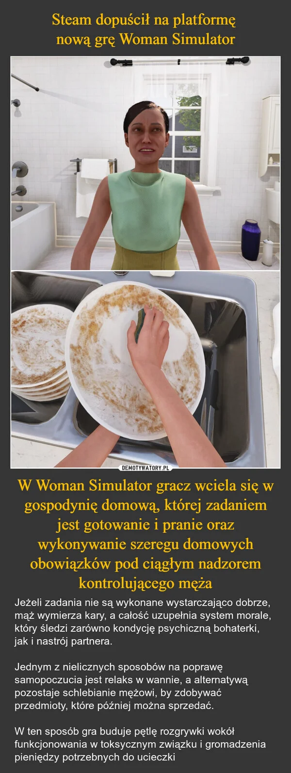
    Steam dopuścił na platformę nową grę Woman Simulator W Woman Simulator gracz wciela się w gospodynię domową, której zadaniem jest gotowanie i pranie oraz wykonywanie szeregu domowych obowiązków pod ciągłym nadzorem kontrolującego męża