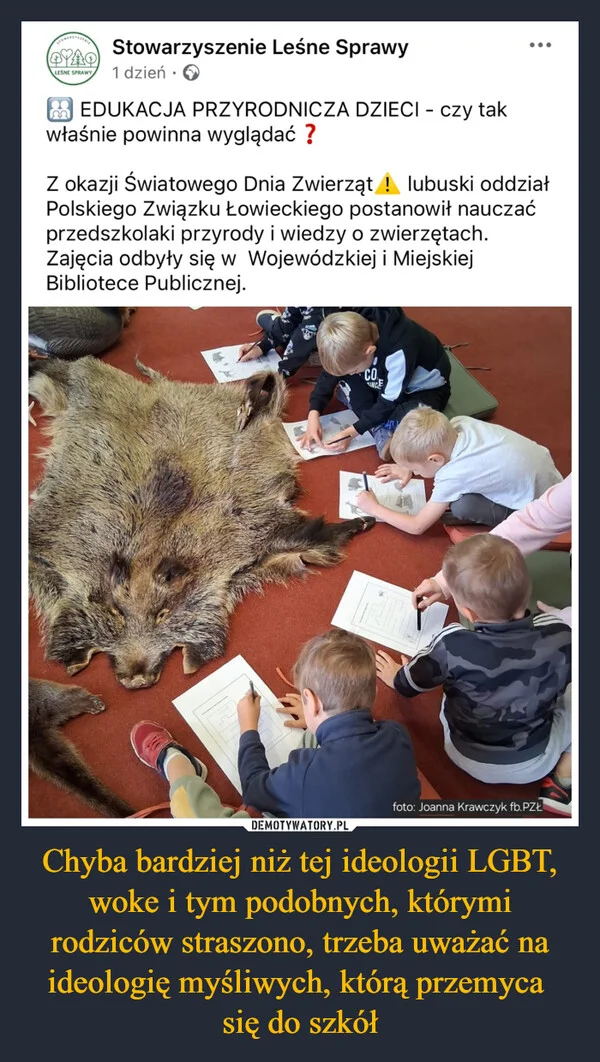 
    Chyba bardziej niż tej ideologii LGBT, woke i tym podobnych, którymi rodziców straszono, trzeba uważać na ideologię myśliwych, którą przemyca się do szkół