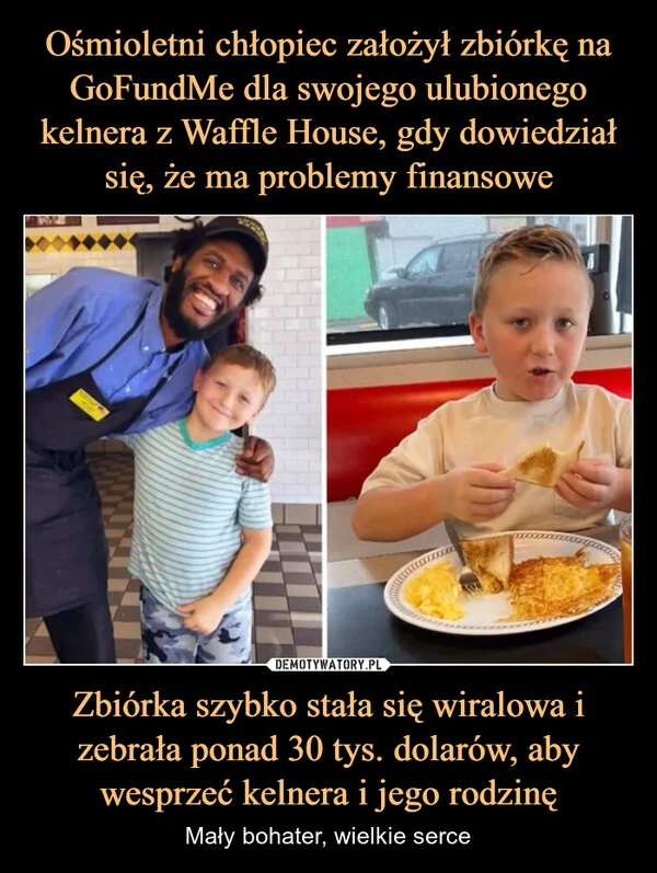 
    Ośmioletni chłopiec założył zbiórkę na GoFundMe dla swojego ulubionego kelnera z Waffle House, gdy dowiedział się, że ma problemy finansowe Zbiórka szybko stała się wiralowa i zebrała ponad 30 tys. dolarów, aby wesprzeć kelnera i jego rodzinę