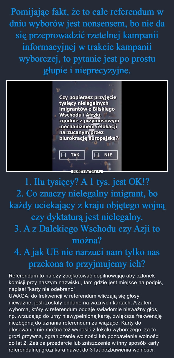 
    Pomijając fakt, że to całe referendum w dniu wyborów jest nonsensem, bo nie da się przeprowadzić rzetelnej kampanii informacyjnej w trakcie kampanii wyborczej, to pytanie jest po prostu głupie i nieprecyzyjne. 1. Ilu tysięcy? A 1 tys. jest OK!?
2. Co znaczy nielegalny imigrant, bo każdy uciekający z kraju objętego wojną czy dyktaturą jest nielegalny.
3. A z Dalekiego Wschodu czy Azji to można?
4. A jak UE nie narzuci nam tylko nas przekona to przyjmujemy ich?