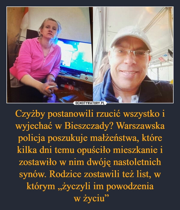 
    Czyżby postanowili rzucić wszystko i wyjechać w Bieszczady? Warszawska policja poszukuje małżeństwa, które kilka dni temu opuściło mieszkanie i zostawiło w nim dwóję nastoletnich synów. Rodzice zostawili też list, w którym „życzyli im powodzenia
 w życiu”