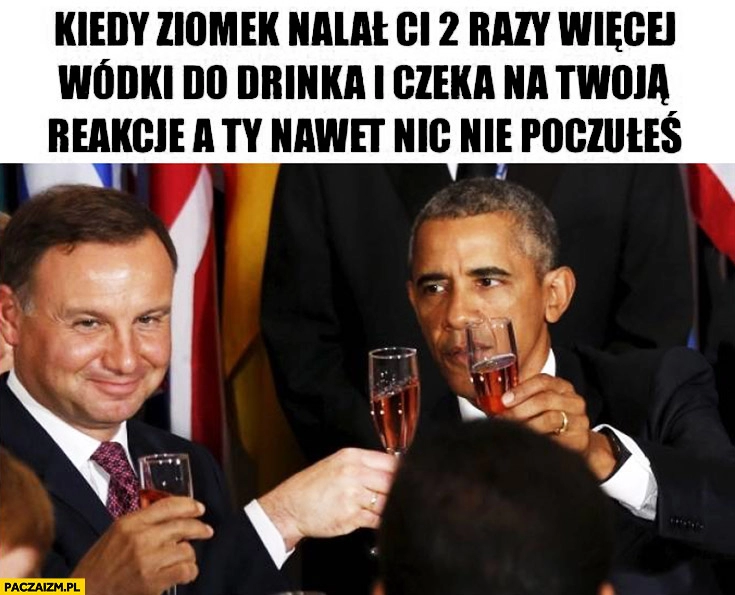 
    Kiedy ziomek nalał Ci 2 razy więcej wódki do drinka i czeka na Twoją reakcję, a Ty nawet nic nie poczułeś Duda Obama