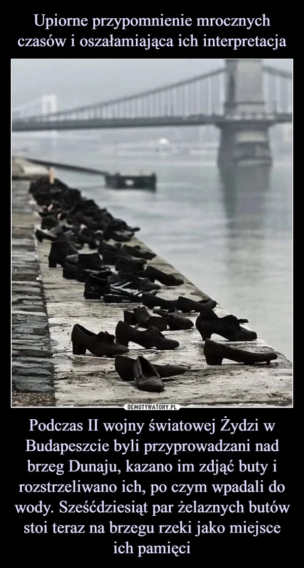 
    Upiorne przypomnienie mrocznych czasów i oszałamiająca ich interpretacja Podczas II wojny światowej Żydzi w Budapeszcie byli przyprowadzani nad brzeg Dunaju, kazano im zdjąć buty i rozstrzeliwano ich, po czym wpadali do wody. Sześćdziesiąt par żelaznych butów stoi teraz na brzegu rzeki jako miejsce ich pamięci