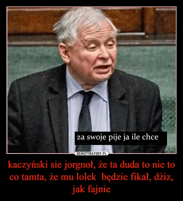 
    kaczyński sie jorgnoł, że ta duda to nie to co tamta, że mu lolek  będzie fikał, dżiz, jak fajnie