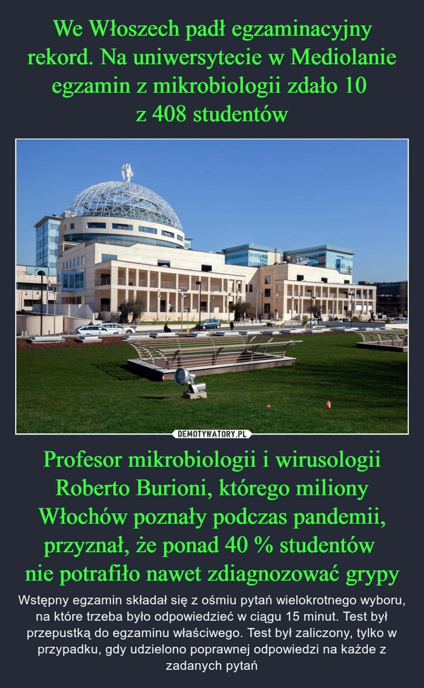 
    We Włoszech padł egzaminacyjny rekord. Na uniwersytecie w Mediolanie egzamin z mikrobiologii zdało 10 
z 408 studentów Profesor mikrobiologii i wirusologii Roberto Burioni, którego miliony Włochów poznały podczas pandemii, przyznał, że ponad 40 % studentów 
nie potrafiło nawet zdiagnozować grypy