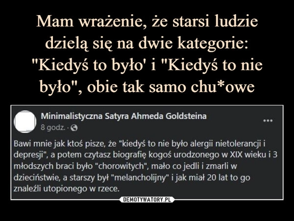 
    Mam wrażenie, że starsi ludzie dzielą się na dwie kategorie:
"Kiedyś to było' i "Kiedyś to nie było", obie tak samo chu*owe