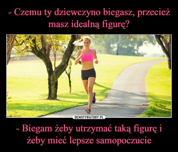 
    - Czemu ty dziewczyno biegasz, przecież masz idealną figurę? - Biegam żeby utrzymać taką figurę i żeby mieć lepsze samopoczucie