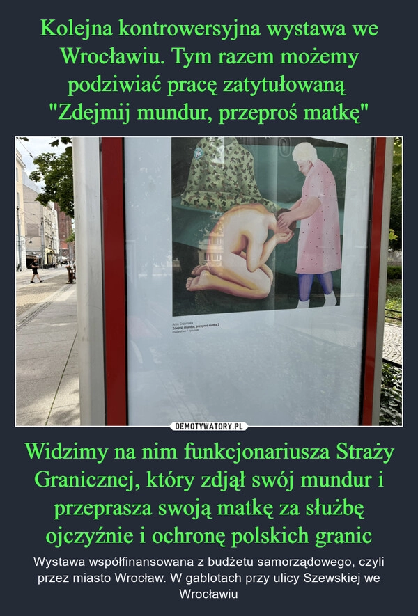 
    Kolejna kontrowersyjna wystawa we Wrocławiu. Tym razem możemy podziwiać pracę zatytułowaną 
"Zdejmij mundur, przeproś matkę" Widzimy na nim funkcjonariusza Straży Granicznej, który zdjął swój mundur i przeprasza swoją matkę za służbę ojczyźnie i ochronę polskich granic