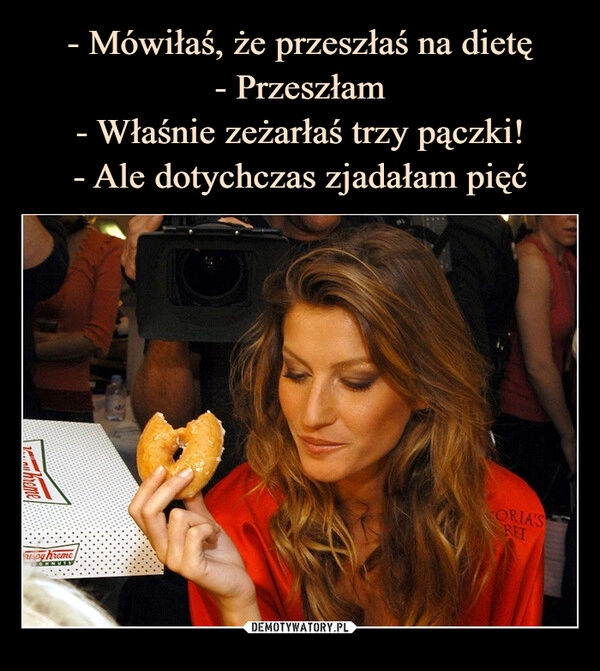 
    - Mówiłaś, że przeszłaś na dietę
- Przeszłam
- Właśnie zeżarłaś trzy pączki!
- Ale dotychczas zjadałam pięć