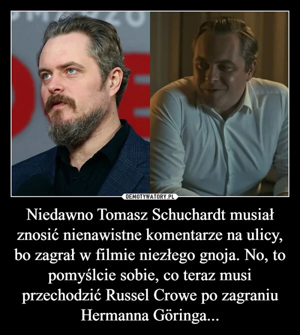 
    Niedawno Tomasz Schuchardt musiał znosić nienawistne komentarze na ulicy, bo zagrał w filmie niezłego gnoja. No, to pomyślcie sobie, co teraz musi przechodzić Russel Crowe po zagraniu Hermanna Göringa...