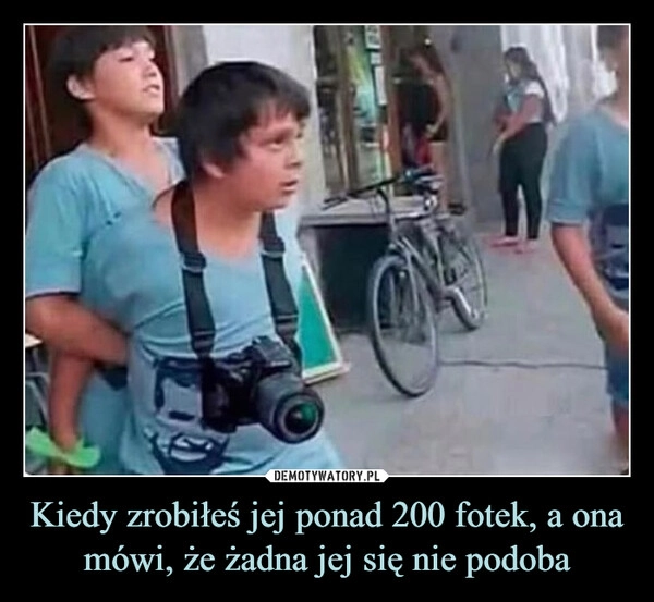 
    Kiedy zrobiłeś jej ponad 200 fotek, a ona mówi, że żadna jej się nie podoba