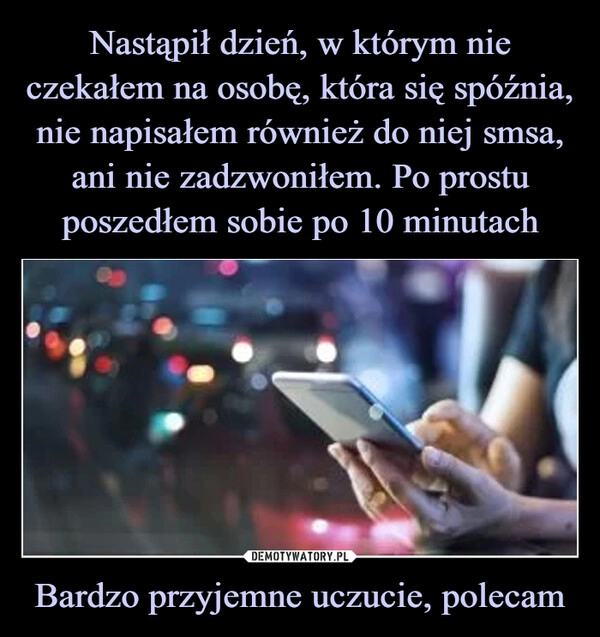 
    Nastąpił dzień, w którym nie czekałem na osobę, która się spóźnia, nie napisałem również do niej smsa, ani nie zadzwoniłem. Po prostu poszedłem sobie po 10 minutach Bardzo przyjemne uczucie, polecam