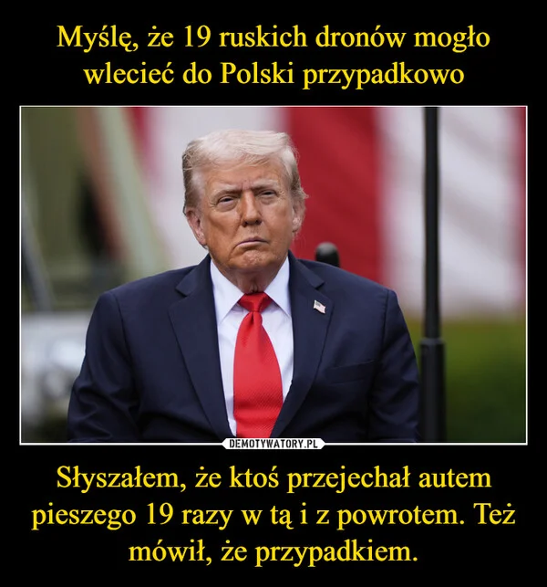 
    Myślę, że 19 ruskich dronów mogło wlecieć do Polski przypadkowo Słyszałem, że ktoś przejechał autem pieszego 19 razy w tą i z powrotem. Też mówił, że przypadkiem.